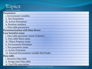 Copyright 2015 IT Professional Academy 2
Topics
Parameters
i. Environment variables
ii. Test Parameters
iii. Action Parameters
iv. Random numbers
v. Data table parameters
Parameterization with Data Driver
Case Sensitive areas
i. Data table parameter name (Column)
ii. Data table Sheet name
iii. Object Property name
iv. Environment Parameter
v. Test parameter name
vi. Action Parameter
vii. External Environment variable Xml Nodes
Data table
i. Runtime Data table
ii. Design time Data table
iii. Excel file association
 