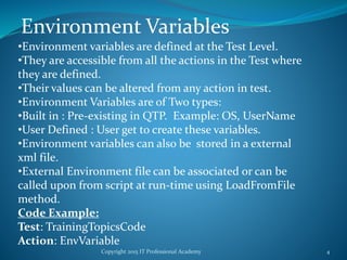Copyright 2015 IT Professional Academy 4
Environment Variables
•Environment variables are defined at the Test Level.
•They are accessible from all the actions in the Test where
they are defined.
•Their values can be altered from any action in test.
•Environment Variables are of Two types:
•Built in : Pre-existing in QTP. Example: OS, UserName
•User Defined : User get to create these variables.
•Environment variables can also be stored in a external
xml file.
•External Environment file can be associated or can be
called upon from script at run-time using LoadFromFile
method.
Code Example:
Test: TrainingTopicsCode
Action: EnvVariable
 
