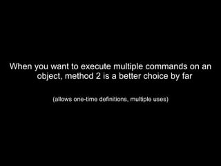 When you want to execute multiple commands on an object, method 2 is a better choice by far (allows one-time definitions, multiple uses) 