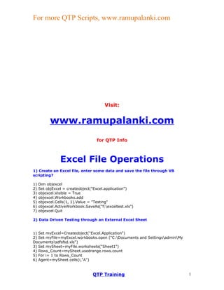For more QTP Scripts, www.ramupalanki.com




                                       Visit:


           www.ramupalanki.com
                                   for QTP Info



                Excel File Operations
1) Create an Excel file, enter some data and save the file through VB
scripting?

1)   Dim objexcel
2)   Set objExcel = createobject("Excel.application")
3)   objexcel.Visible = True
4)   objexcel.Workbooks.add
5)   objexcel.Cells(1, 1).Value = "Testing"
6)   objexcel.ActiveWorkbook.SaveAs("f:exceltest.xls")
7)   objexcel.Quit

2) Data Driven Testing through an External Excel Sheet


1) Set myExcel=Createobject("Excel.Application")
2) Set myFile=myExcel.workbooks.open ("C:Documents and SettingsadminMy
Documentssdfsfsd.xls")
3) Set mySheet=myFile.worksheets("Sheet1")
4) Rows_Count=mySheet.usedrange.rows.count
5) For i= 1 to Rows_Count
6) Agent=mySheet.cells(i,"A")



                                 QTP Training                               1
 