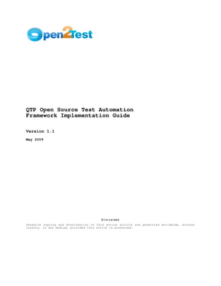 QTP Open Source Test Automation
Framework Implementation Guide

Version 1.1
May 2009




                                       DISCLAIMER
Verbatim copying and distribution of this entire article are permitted worldwide, without
royalty, in any medium, provided this notice is preserved.
 