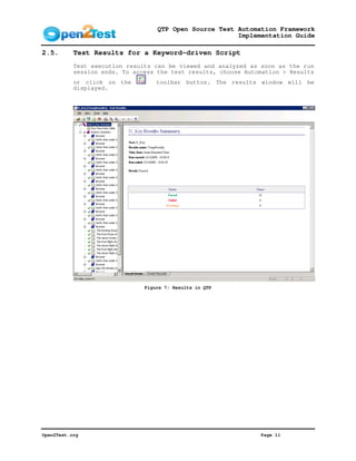 QTP Open Source Test Automation Framework
                                                        Implementation Guide

2.5.       Test Results for a Keyword-driven Script
           Test execution results can be viewed and analyzed as soon as the run
           session ends. To access the test results, choose Automation > Results
           or click on the         toolbar button. The results window will be
           displayed.




                               Figure 7: Results in QTP




Open2Test.org                                                   Page 11
 