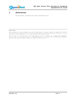 QTP Open Source Test Automation Framework
                                                           Implementation Guide


3.          References
            HP QuickTest Professional Help documentation




COPYRIGHT
This library is free software; you can redistribute it and/or modify it under the terms of
the GNU Library General Public License as published by the Free Software Foundation; either
version 2 of the License, or (at your option) any later version.
This library is distributed in the hope that it will be useful, but WITHOUT ANY WARRANTY;
without even the implied warranty of MERCHANTABILITY or FITNESS FOR A PARTICULAR PURPOSE.
See the GNU Library General Public License for more details.




Open2Test.org                                                            Page 12
 