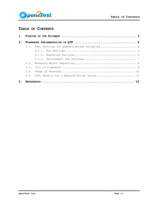 Table of Contents



TABLE OF CONTENTS
1.   PURPOSE     OF THE   DOCUMENT ........................................ 3

2.   FRAMEWORK IMPLEMENTATION     IN   QTP ................................. 4
     2.1.       Test Settings for Keyword-driven Scripting ....................... 4
                2.1.1. Run Settings.............................................. 5
                2.1.2. Resources Settings........................................ 6
                2.1.3. Environment Tab Settings.................................. 7
     2.2.       Managing Object Repository ....................................... 8
     2.3.       Call to Framework ................................................ 9
     2.4.       Usage of Keywords ............................................... 10
     2.5.       Test Results for a Keyword-driven Script ........................ 11

3.   REFERENCES .................................................. 12




Open2Test.org                                                      Page ii
 