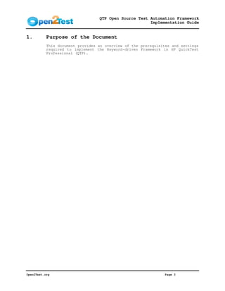 QTP Open Source Test Automation Framework
                                                       Implementation Guide


1.         Purpose of the Document
           This document provides an overview of the prerequisites and settings
           required to implement the Keyword-driven Framework in HP QuickTest
           Professional (QTP).




Open2Test.org                                                  Page 3
 