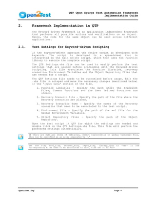 QTP Open Source Test Automation Framework
                                                            Implementation Guide


2.         Framework Implementation in QTP
           The Keyword-driven Framework is an application independent framework
           that performs all possible actions and verifications on an object.
           Hence, the code for the same object can be used across different
           applications.

2.1.       Test Settings for Keyword-driven Scripting
           In the keyword-driven approach the entire script is developed with
           keywords. The script is developed in a spreadsheet that is
           interpreted by the main driver script, which then uses the function
           library to execute the complete script.
           The QTP Settings.vbs file can be used to easily perform the test
           settings that are needed before proceeding with the Keyword-driven
           Scripting. This file associates the Function libraries, recovery
           scenarios, Environment Variables and the Object Repository files that
           are needed for a script.
           The QTP Settings file needs to be customized before usage. Edit the
           .vbs file in notepad and make the necessary changes (mentioned below)
           in the ‘Input Data’ section of the file.
                1. Function Libraries – Specify the path where the Framework
                   Files, Common Functions and the User Defined Functions are
                   stored.
                2. Recovery Scenario File - Specify the path of the file where the
                   Recovery scenarios are placed.
                3. Recovery Scenarios Name - Specify the names of the Recovery
                   scenarios that need to be associated to the test script.
                4. Environment File - Specify the path of the xml file for the
                   Global Environment Variables.
                5. Object Repository     files   -   Specify   the   path   of   the     Object
                   Repository.
           Open the test script in QTP for which the settings are needed and
           double click on the QTP Settings.vbs file. This file will perform the
           preferred settings automatically.

        If there are multiple items of libraries, object repositories or global variables file,
        they can be specified as an array separated by ‘,’



        Set the Flag envi_flag, recover_flag, repos_flag, library_flag to        "Yes"    if   the
        corresponding files need to be associated to test, Else set it to "no"




Open2Test.org                                                               Page 4
 