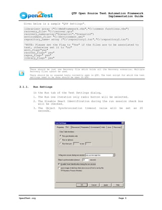 QTP Open Source Test Automation Framework
                                                              Implementation Guide

   Given below is a sample “QTP Settings”.
    libraries= array ("C:WebFramework.vbs","C:common functions.vbs")
    recovery_file= "C:recover.qrs"
    recovery_name=array("Scenario1","Scenario2")
    environment_file= "C:Environment.xml"
    repository_name= array ("C:repository1.tsr","C:repository2.tsr")

    'NOTE: Please set the Flag to "Yes" if the files are to be associated to
    test, otherwise set it to "no"
    envi_flag="yes"
    recover_flag=" yes"
    repos_flag=" yes"
    library_flag=" yes"



         There should be just one Recovery file which holds all the Recovery scenarios. Multiple
         Recovery files cannot be used.
         There should be no unsaved tests currently open in QTP. The test script for which the test
         settings need to be done should be open in QTP.



2.1.1.     Run Settings

           In the Run tab of the Test Settings dialog,
           1. The Run one iteration only radio button will be selected.
           2. The Disable Smart Identification during the run session check box
              will be checked.
           3. The Object       Synchronization      timeout    value    will   be   set   as   20
              seconds.




Open2Test.org                                                                  Page 5
 