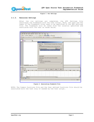 QTP Open Source Test Automation Framework
                                                         Implementation Guide

                                  Figure 1: Run Settings


2.1.2.     Resources Settings

           After the run settings are completed, the QTP Settings file
           associates the framework with the test script. Here, the path and the
           names of the framework files need to be specified in the QTP Settings
           file. The framework will be taken from the location specified and
           associated with the test as shown below.




                          Figure 2: Associating Framework File

NOTE: The Common functions file and the User defined functions file should be
associated with the test only if needed by the test script.




Open2Test.org                                                    Page 6
 