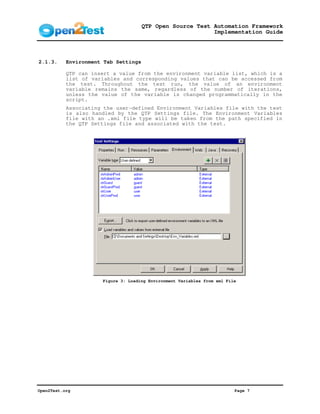 QTP Open Source Test Automation Framework
                                                           Implementation Guide




2.1.3.     Environment Tab Settings

           QTP can insert a value from the environment variable list, which is a
           list of variables and corresponding values that can be accessed from
           the test. Throughout the test run, the value of an environment
           variable remains the same, regardless of the number of iterations,
           unless the value of the variable is changed programmatically in the
           script.
           Associating the user-defined Environment Variables file with the test
           is also handled by the QTP Settings file. The Environment Variables
           file with an .xml file type will be taken from the path specified in
           the QTP Settings file and associated with the test.




                      Figure 3: Loading Environment Variables from xml File




Open2Test.org                                                             Page 7
 