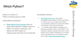 Which Python?
Python 2 or Python 3?
Python 2 ending support on 2020.
Install different interpreters:
● https://github.com/yyuu/pyenv lets you
easily switch between multiple versions of
Python. It's simple, unobtrusive, and
follows the UNIX tradition of
single-purpose tools that do one thing well.
Compatibility solutions:
● http://python-future.org is the missing
compatibility layer between Python 2 and Python
3. It allows you to use a single, clean Python
3.x-compatible codebase to support both Python
2 and Python 3 with minimal overhead.
● six provides simple utilities for wrapping over
differences between Python 2 and Python 3. It is
intended to support codebases that work on both
Python 2 and 3 without modification. six consists
of only one Python file, so it is painless to copy
into a project. https://pythonhosted.org/six/
 