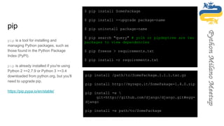 pip
pip is a tool for installing and
managing Python packages, such as
those found in the Python Package
Index (PyPI).
pip is already installed if you're using
Python 2 >=2.7.9 or Python 3 >=3.4
downloaded from python.org, but you'll
need to upgrade pip.
https://pip.pypa.io/en/stable/
$ pip install SomePackage
$ pip install --upgrade package-name
$ pip uninstall package-name
$ pip search "query" # yolk or pipdeptree are two
packages to view dependencies
$ pip freeze > requirements.txt
$ pip install -r requirements.txt
pip install /path/to/SomePackage.1.1.1.tar.gz
pip install http://myrepo.it/SomePakage-1.4.0.zip
pip install -e 
git+http://github.com/django/django.git#egg=
django
pip install -e path/to/SomePackage
pip install django>=1.7 # ==, >=, >, <, <=
 