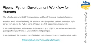 Pipenv: Python Development Workflow for
Humans
The officially recommended Python packaging tool from Python.org, free (as in freedom).
Pipenv is a tool that aims to bring the best of all packaging worlds (bundler, composer, npm,
cargo, yarn, etc.) to the Python world. Windows is a first–class citizen, in our world.
It automatically creates and manages a virtualenv for your projects, as well as adds/removes
packages from your Pipfile as you install/uninstall packages.
It also generates the ever–important Pipfile.lock, which is used to produce deterministic builds.
https://github.com/kennethreitz/pipenv
 