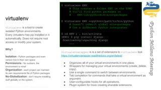 virtualenv
virtualenv is a tool to create
isolated Python environments.
Every virtualenv has pip installed in it
automatically. Does not require root
access or modify your system.
Why?
Isolation - Python packages and even
version live in their own space
Permissions - No sudoers, the
environment is mine!
Organization - each project can maintain
its own requirements file of Python packages
No-Globalization - don't require installing
stuff globally on the system.
https://virtualenv.readthedocs.org/en/latest/
$ virtualenv ENV
# This creates a folder ENV in the $PWD
# You'll find python packages on
# ENV/lib/pythonX.X/site-packages
$ virtualenv ENV --python=/path/to/bin/python
# Doesn't inherit global site-packages
# Use a different Python interpreter
$ cd ENV ; . bin/activate
(ENV) $ pip install django
Downloading/unpacking django
...
virtualenvwrapper is is a set of extensions to virtualenv tool.
https://virtualenvwrapper.readthedocs.org/en/latest/
● Organizes all of your virtual environments in one place.
● Wrappers for managing your virtual environments (create, delete,
copy).
● Use a single command to switch between environments.
● Tab completion for commands that take a virtual environment as
argument.
● User-configurable hooks for all operations.
● Plugin system for more creating sharable extensions.
 
