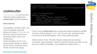 cookiecutter
cookiecutter is a command-line
utility that creates projects from
cookiecutters (project templates).
Some features:
Cross-platform: Windows, Mac, and
Linux are officially supported.
Works with Python 2.7, 3.3, 3.4, 3.5,
and PyPy. (But you don't have to
know/write Python code to use
Cookiecutter.)
Project templates can be in any
programming language or markup
format: Python, JavaScript, Ruby,...
Simple command line usage.
https://github.com/audreyr/cookiecutter
$ pip install cookiecutter
(env) $ cookiecutter gh:audreyr/cookiecutter-pypackage
...
$ cat ~/.cookiecutterrc
default_context:
full_name: "Antani Tatablinda"
email: "come.se.fosse@ntani.org"
github_username: "antani"
cookiecutters_dir: "~/.cookiecutters/"
There’re some cookiecutters (aka Cookiecutter project templates) available
for Python, Python-Django, C, C++, C#, Common Lisp, JavaScript, Kotlin,
LaTeX/XeTeX, Berkshelf-Vagrant, HTML, Scala, 6502 Assembly
Similar projects: Paste, Diecutter, Django‘s startproject and startapp
commands, python-packager, Yeoman, Pyramid‘s pcreate command, mr.bob,
grunt-init, scaffolt, init-skeleton, Cog, Skaffold and maybe others :-)
 