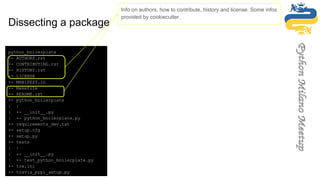 python_boilerplate
+- AUTHORS.rst
+- CONTRIBUTING.rst
+- HISTORY.rst
+- LICENSE
+- MANIFEST.in
+- Makefile
+- README.rst
+- python_boilerplate
| |
| +- __init__.py
| +- python_boilerplate.py
+- requirements_dev.txt
+- setup.cfg
+- setup.py
+- tests
| |
| +- __init__.py
| +- test_python_boilerplate.py
+- tox.ini
+- travis_pypi_setup.py
python_boilerplate
+- AUTHORS.rst
+- CONTRIBUTING.rst
+- HISTORY.rst
+- LICENSE
+- MANIFEST.in
+- Makefile
+- README.rst
+- python_boilerplate
| |
| +- __init__.py
| +- python_boilerplate.py
+- requirements_dev.txt
+- setup.cfg
+- setup.py
+- tests
| |
| +- __init__.py
| +- test_python_boilerplate.py
+- tox.ini
+- travis_pypi_setup.py
Info on authors, how to contribute, history and license. Some infos
provided by cookiecutter.
Dissecting a package
 