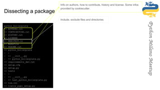 python_boilerplate
+- AUTHORS.rst
+- CONTRIBUTING.rst
+- HISTORY.rst
+- LICENSE
+- MANIFEST.in
+- Makefile
+- README.rst
+- python_boilerplate
| |
| +- __init__.py
| +- python_boilerplate.py
+- requirements_dev.txt
+- setup.cfg
+- setup.py
+- tests
| |
| +- __init__.py
| +- test_python_boilerplate.py
+- tox.ini
+- travis_pypi_setup.py
Info on authors, how to contribute, history and license. Some infos
provided by cookiecutter.
Include, exclude files and directories
Dissecting a package
 