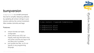 bumpversion
bumpversion is a small command
line tool to simplify releasing software
by updating all version strings in your
source code by the correct increment.
Also creates commits and tags.
Features:
● version formats are highly
configurable
● works without any VCS, but
happily reads tag information from
and writes commits and tags to Git
and Mercurial if available
● just handles text files, so it's not
specific to any programming
language.
https://github.com/peritus/bumpversion/
$ pip install --upgrade bumpversion
$ bumpversion patch
$ bumpversion minor
$ bumpversion major
 