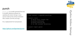 punch
punch.py is a small command line tool
to simplify releasing software by
updating all version strings in your
source code by the correct increment.
Also creates commits and tags.
It’s a replacement for bumpversion.
https://github.com/lgiordani/punch
$ pip install --upgrade punch.py
$ punch --init
# which will create the
# punch_config.py
# punch_version.py
# in the current directory
$ punch --part patch
...
 