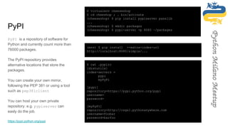 PyPI
PyPI is a repository of software for
Python and currently count more than
76000 packages.
The PyPI repository provides
alternative locations that store the
packages.
You can create your own mirror,
following the PEP 381 or using a tool
such as pep381client
You can host your own private
repository: e.g. pypiserver can
easly do the job.
https://pypi.python.org/pypi
$ virtualenv cheeseshop
$ cd cheeshop ; . bin/activate
(cheeseshop) $ pip install pypiserver passlib
...
(cheeseshop) $ mkdir packages
(cheeseshop) $ pypi-server -p 8080 ~/packages
$ cat .pypirc
[distutils]
index-servers =
pypi
myPyPi
[pypi]
repository=https://pypi.python.org/pypi
username=
password=
[myPyPi]
repository=http://csgs1.pythonanywhere.com
username=foobar
password=barfoo
(env) $ pip install --extra-index-url
http://localhost:8080/simple/...
 