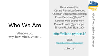 Who We Are
What we do,
why, how, when, where...
Carlo Miron @cm
Cesare Placanica @keobox
Christian Strappazzon @cstrap
Flavio Percoco @flaper87
Lorenzo Mele @greenkey
Pietro Brunetti @gunzapper
Simone Picciani @zanza00
http://milano.python.it/
Slack
http://pythonmilano.herokuapp.com/
Join us!
 