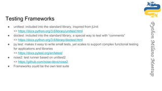 Testing Frameworks
● unittest: included into the standard library, inspired from jUnit
=> https://docs.python.org/3.6/library/unittest.html
● doctest: included into the standard library, a special way to test with “comments”
=> https://docs.python.org/3.6/library/doctest.html
● py.test: makes it easy to write small tests, yet scales to support complex functional testing
for applications and libraries
=> https://docs.pytest.org/en/latest/
● nose2: test runner based on unittest2
=> https://github.com/nose-devs/nose2
● Frameworks could be the own test suite
 