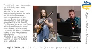 Pay attention! I’m not the guy that play the guitar!
I'm not the dev every team needs,
but I'm the dev every team
deserves.
Perhaps I'm not the most
productive programmer out there,
but you sure contribute to
increasing the team's overall
productivity (I'm likely still more
productive than most though).
I'm often learning about new things,
asking the right questions and
getting everyone up to speed.
I'm usually the person junior devs
look up to and everyone likes
working with.
Any team is lucky having me!
Last but not least I'm dad and
family addicted.
 