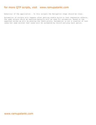for more QTP scripts, visit          www.ramupalanki.com

behaviour of the application . In this scripts the Navigation steps should be clear.

Automation of scripts will happens after getting stable build to test regression effects.
The same scripts which we executed manually will be used for automation. Based on the
expected values we will be placing the check points. Automation is not a creation of test
cases but same written test cases will be automated by record and play back option.




www.ramupalanki.com
 