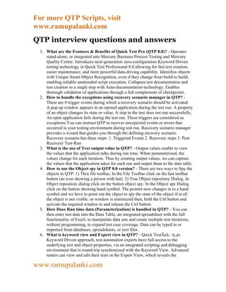 For more QTP Scripts, visit
www.ramupalanki.com
QTP interview questions and answers
  1. What are the Features & Benefits of Quick Test Pro (QTP 8.0)? - Operates
     stand-alone, or integrated into Mercury Business Process Testing and Mercury
     Quality Center. Introduces next-generation zero-configuration Keyword Driven
     testing technology in Quick Test Professional 8.0 allowing for fast test creation,
     easier maintenance, and more powerful data-driving capability. Identifies objects
     with Unique Smart Object Recognition, even if they change from build to build,
     enabling reliable unattended script execution. Collapses test documentation and
     test creation to a single step with Auto-documentation technology. Enables
     thorough validation of applications through a full complement of checkpoints.
  2. How to handle the exceptions using recovery scenario manager in QTP? -
     There are 4 trigger events during which a recovery scenario should be activated.
     A pop up window appears in an opened application during the test run: A property
     of an object changes its state or value, A step in the test does not run successfully,
     An open application fails during the test run, These triggers are considered as
     exceptions.You can instruct QTP to recover unexpected events or errors that
     occurred in your testing environment during test run. Recovery scenario manager
     provides a wizard that guides you through the defining recovery scenario.
     Recovery scenario has three steps: 1. Triggered Events 2. Recovery steps 3. Post
     Recovery Test-Run
  3. What is the use of Text output value in QTP? - Output values enable to view
     the values that the application talks during run time. When parameterized, the
     values change for each iteration. Thus by creating output values, we can capture
     the values that the application takes for each run and output them to the data table.
  4. How to use the Object spy in QTP 8.0 version? - There are two ways to Spy the
     objects in QTP: 1) Thru file toolbar, In the File Toolbar click on the last toolbar
     button (an icon showing a person with hat). 2) True Object repository Dialog, In
     Object repository dialog click on the button object spy. In the Object spy Dialog
     click on the button showing hand symbol. The pointer now changes in to a hand
     symbol and we have to point out the object to spy the state of the object if at all
     the object is not visible. or window is minimized then, hold the Ctrl button and
     activate the required window to and release the Ctrl button.
  5. How Does Run time data (Parameterization) is handled in QTP? - You can
     then enter test data into the Data Table, an integrated spreadsheet with the full
     functionality of Excel, to manipulate data sets and create multiple test iterations,
     without programming, to expand test case coverage. Data can be typed in or
     imported from databases, spreadsheets, or text files.
  6. What is keyword view and Expert view in QTP? - Quick TestÃ¢â‚¬â„¢s
     Keyword Driven approach, test automation experts have full access to the
     underlying test and object properties, via an integrated scripting and debugging
     environment that is round-trip synchronized with the Keyword View. Advanced
     testers can view and edit their tests in the Expert View, which reveals the

www.ramupalanki.com
 