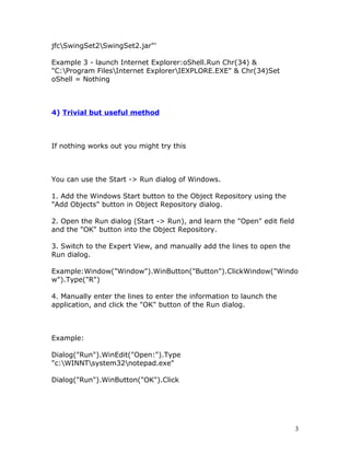 jfcSwingSet2SwingSet2.jar"'

Example 3 - launch Internet Explorer:oShell.Run Chr(34) &
"C:Program FilesInternet ExplorerIEXPLORE.EXE" & Chr(34)Set
oShell = Nothing



4) Trivial but useful method



If nothing works out you might try this



You can use the Start -> Run dialog of Windows.

1. Add the Windows Start button to the Object Repository using the
"Add Objects" button in Object Repository dialog.

2. Open the Run dialog (Start -> Run), and learn the "Open" edit field
and the "OK" button into the Object Repository.

3. Switch to the Expert View, and manually add the lines to open the
Run dialog.

Example:Window("Window").WinButton("Button").ClickWindow("Windo
w").Type("R")

4. Manually enter the lines to enter the information to launch the
application, and click the "OK" button of the Run dialog.



Example:

Dialog("Run").WinEdit("Open:").Type
"c:WINNTsystem32notepad.exe"

Dialog("Run").WinButton("OK").Click




                                                                         3
 