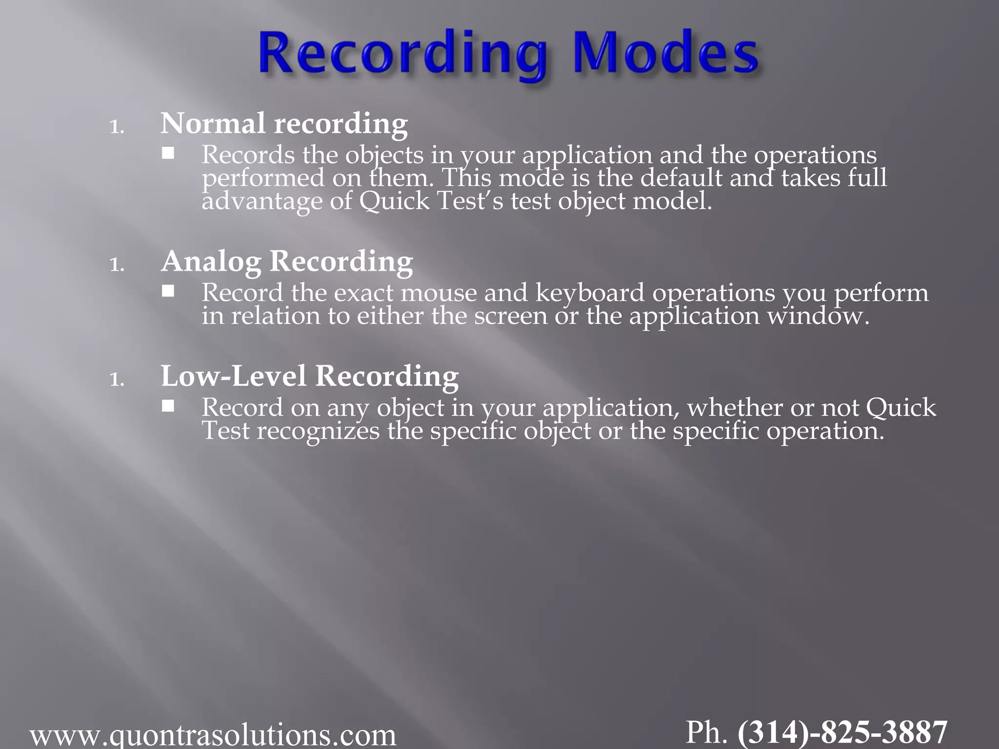 1. Normal recording
 Records the objects in your application and the operations
performed on them. This mode is the default and takes full
advantage of Quick Test’s test object model.
1. Analog Recording
 Record the exact mouse and keyboard operations you perform
in relation to either the screen or the application window.
1. Low-Level Recording
 Record on any object in your application, whether or not Quick
Test recognizes the specific object or the specific operation.
www.quontrasolutions.com Ph. (314)-825-3887
 