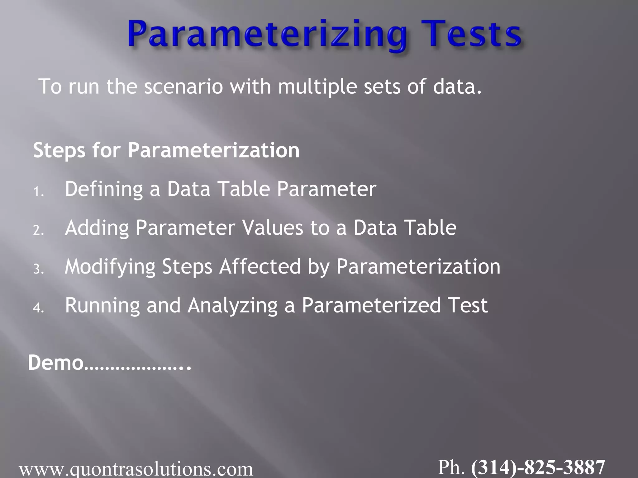 To run the scenario with multiple sets of data.
Steps for Parameterization
1. Defining a Data Table Parameter
2. Adding Parameter Values to a Data Table
3. Modifying Steps Affected by Parameterization
4. Running and Analyzing a Parameterized Test
Demo………………..
www.quontrasolutions.com Ph. (314)-825-3887
 