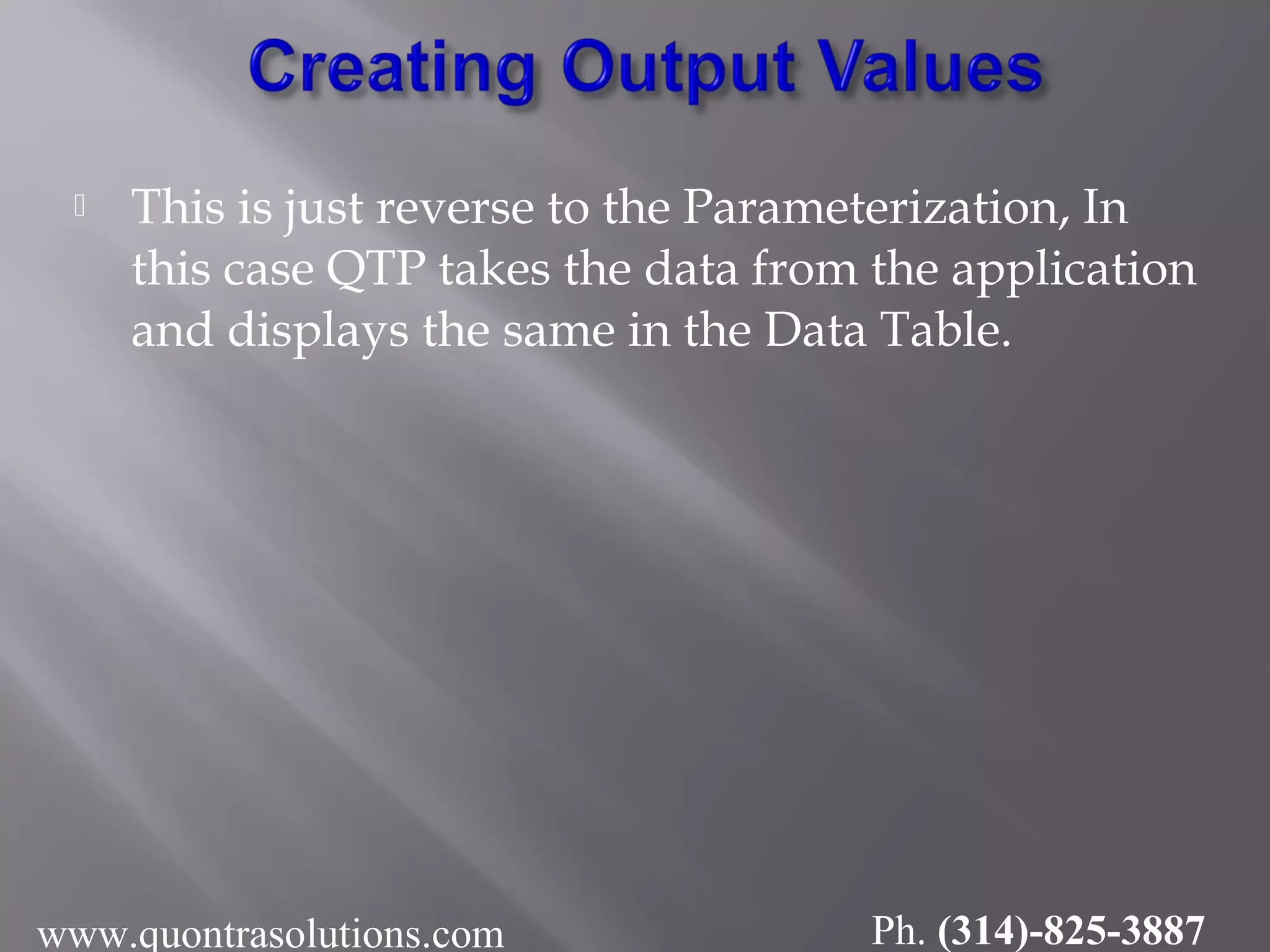  This is just reverse to the Parameterization, In
this case QTP takes the data from the application
and displays the same in the Data Table.
www.quontrasolutions.com Ph. (314)-825-3887
 