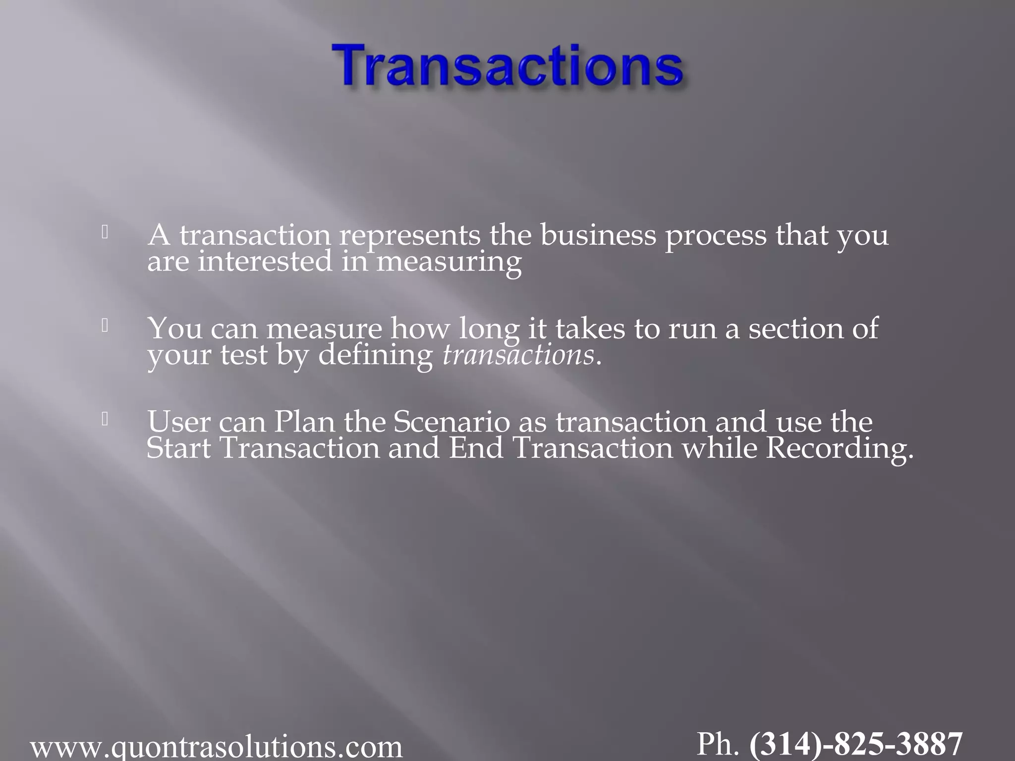  A transaction represents the business process that you
are interested in measuring
 You can measure how long it takes to run a section of
your test by defining transactions.
 User can Plan the Scenario as transaction and use the
Start Transaction and End Transaction while Recording.
www.quontrasolutions.com Ph. (314)-825-3887
 