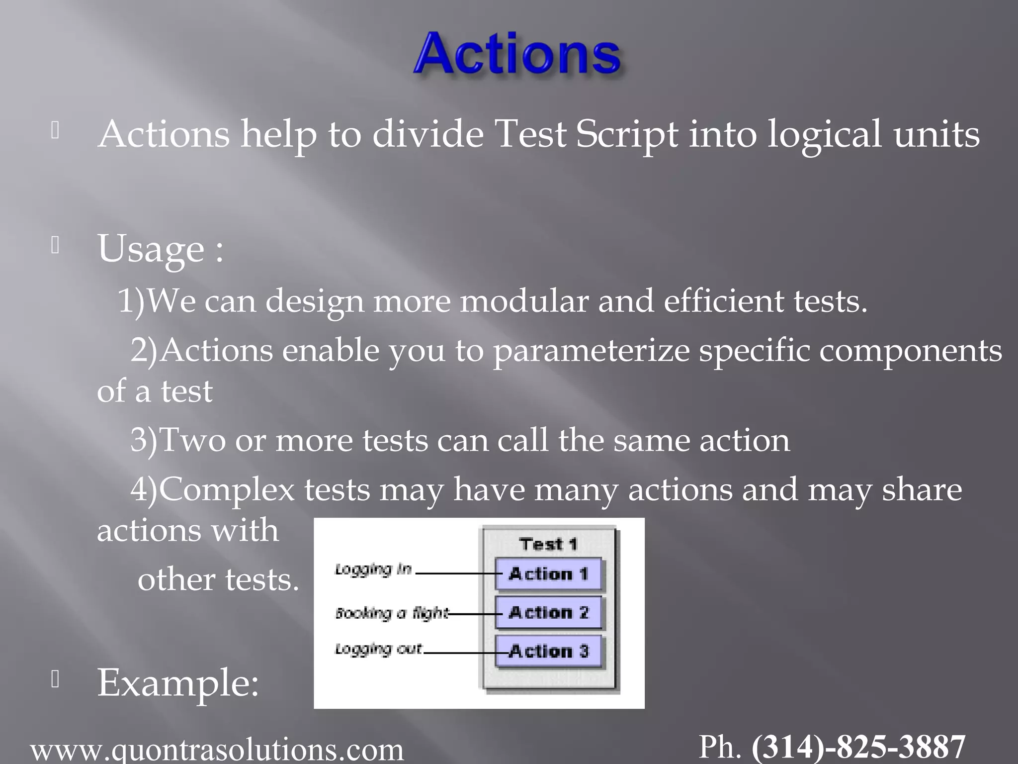  Actions help to divide Test Script into logical units
 Usage :
1)We can design more modular and efficient tests.
2)Actions enable you to parameterize specific components
of a test
3)Two or more tests can call the same action
4)Complex tests may have many actions and may share
actions with
other tests.
 Example:
www.quontrasolutions.com Ph. (314)-825-3887
 