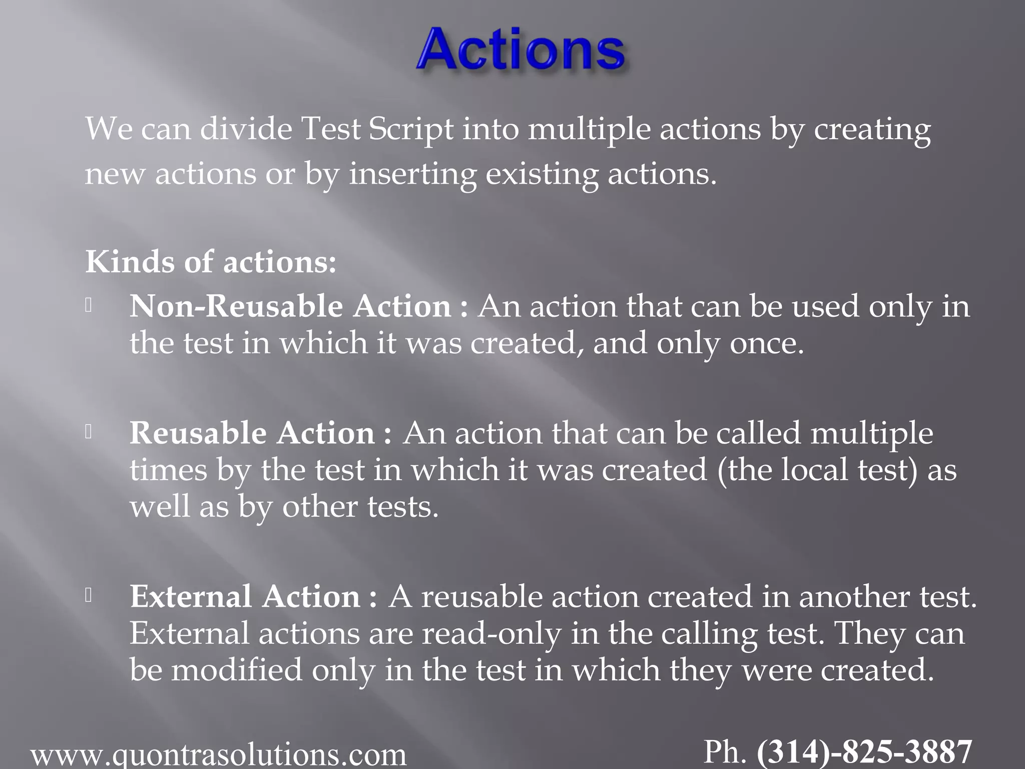 We can divide Test Script into multiple actions by creating
new actions or by inserting existing actions.
Kinds of actions:
 Non-Reusable Action : An action that can be used only in
the test in which it was created, and only once.
 Reusable Action : An action that can be called multiple
times by the test in which it was created (the local test) as
well as by other tests.
 External Action : A reusable action created in another test.
External actions are read-only in the calling test. They can
be modified only in the test in which they were created.
www.quontrasolutions.com Ph. (314)-825-3887
 