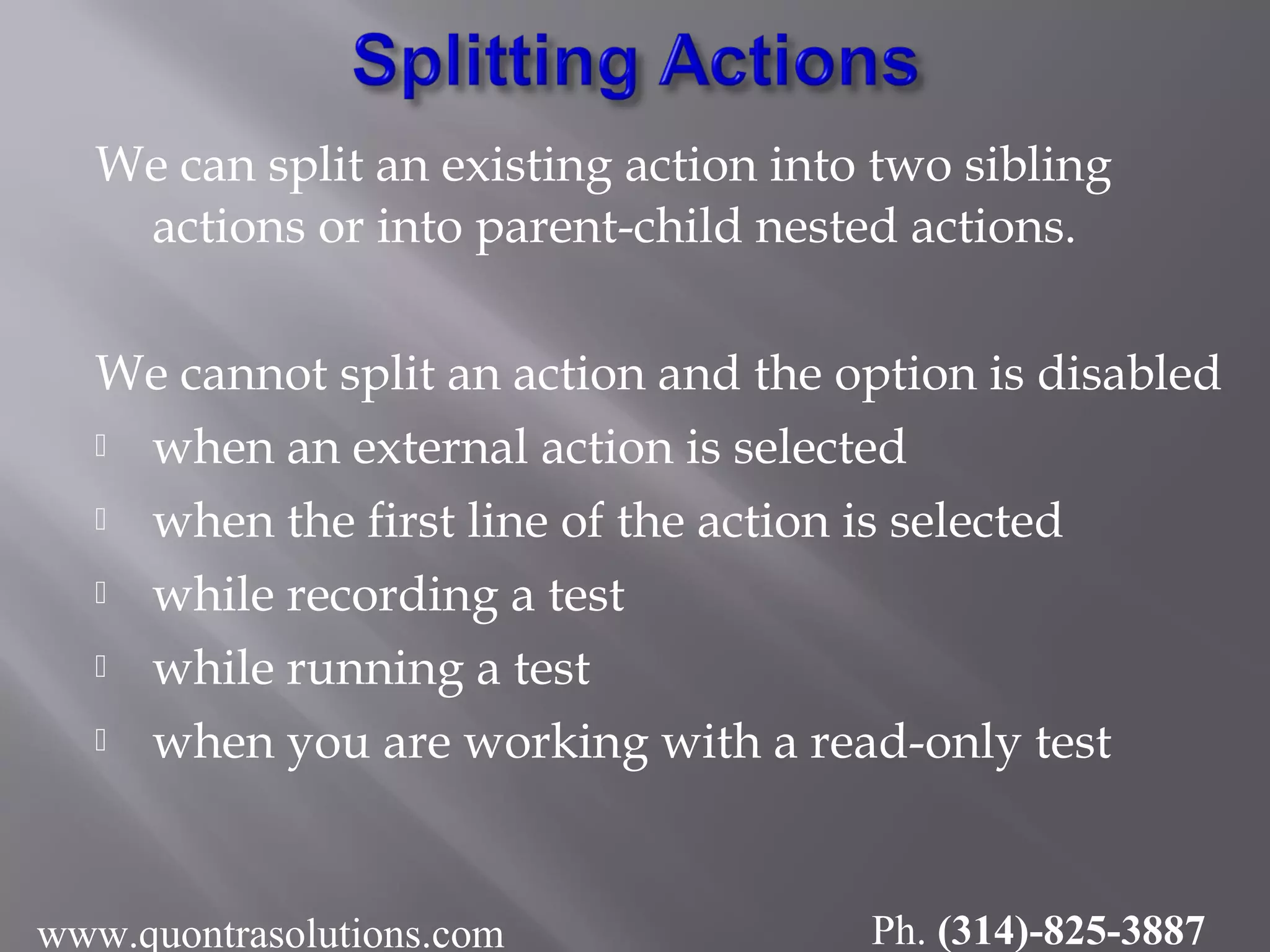 We can split an existing action into two sibling
actions or into parent-child nested actions.
We cannot split an action and the option is disabled
 when an external action is selected
 when the first line of the action is selected
 while recording a test
 while running a test
 when you are working with a read-only test
www.quontrasolutions.com Ph. (314)-825-3887
 