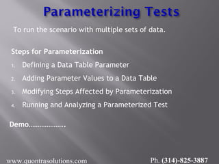 To run the scenario with multiple sets of data.
Steps for Parameterization
1. Defining a Data Table Parameter
2. Adding Parameter Values to a Data Table
3. Modifying Steps Affected by Parameterization
4. Running and Analyzing a Parameterized Test
Demo………………..
www.quontrasolutions.com Ph. (314)-825-3887
 