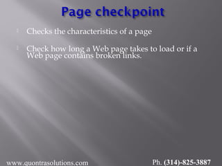  Checks the characteristics of a page
 Check how long a Web page takes to load or if a
Web page contains broken links.
www.quontrasolutions.com Ph. (314)-825-3887
 