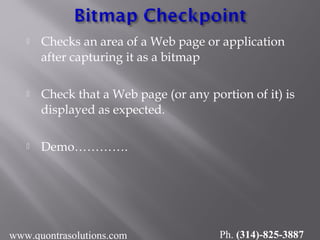  Checks an area of a Web page or application
after capturing it as a bitmap
 Check that a Web page (or any portion of it) is
displayed as expected.
 Demo………….
www.quontrasolutions.com Ph. (314)-825-3887
 