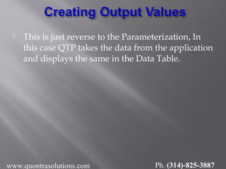  This is just reverse to the Parameterization, In
this case QTP takes the data from the application
and displays the same in the Data Table.
www.quontrasolutions.com Ph. (314)-825-3887
 