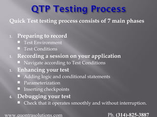Quick Test testing process consists of 7 main phases
1. Preparing to record
 Test Environment
 Test Conditions
1. Recording a session on your application
 Navigate according to Test Conditions
1. Enhancing your test
 Adding logic and conditional statements
 Parameterization
 Inserting checkpoints
4. Debugging your test
 Check that it operates smoothly and without interruption.
www.quontrasolutions.com Ph. (314)-825-3887
 