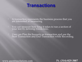  A transaction represents the business process that you
are interested in measuring
 You can measure how long it takes to run a section of
your test by defining transactions.
 User can Plan the Scenario as transaction and use the
Start Transaction and End Transaction while Recording.
www.quontrasolutions.com Ph. (314)-825-3887
 