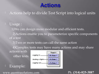  Actions help to divide Test Script into logical units
 Usage :
1)We can design more modular and efficient tests.
2)Actions enable you to parameterize specific components
of a test
3)Two or more tests can call the same action
4)Complex tests may have many actions and may share
actions with
other tests.
 Example:
www.quontrasolutions.com Ph. (314)-825-3887
 