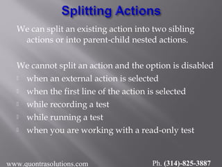 We can split an existing action into two sibling
actions or into parent-child nested actions.
We cannot split an action and the option is disabled
 when an external action is selected
 when the first line of the action is selected
 while recording a test
 while running a test
 when you are working with a read-only test
www.quontrasolutions.com Ph. (314)-825-3887
 
