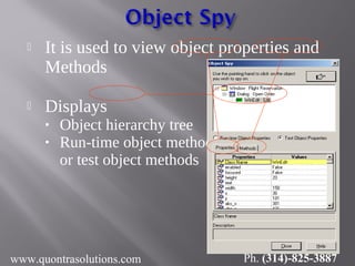  It is used to view object properties and
Methods
 Displays
• Object hierarchy tree
• Run-time object methods
or test object methods
www.quontrasolutions.com Ph. (314)-825-3887
 
