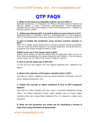 For more QTP Scripts, visit www.ramupalanki.com


                         QTP FAQS
 1. What are the Features & Benefits of Quick Test pro (QTP)..?
 Operates stand-alone, or integrated into Mercury Business process Testing and
 Mercury Quality C enter. Introduces next-generation “Zero-configuration”
 Keyboard Driven testing technologies in Quick Test Professional 8.0 – allowing for
 fast test creation, easier.

 2. Differences between QTP 6.5 and 8.2 what are extra features in 8.2?
 Multimedia Add-in is available in QTP 6.5. Multimedia Add-in is not available in
 QTP 8.2. Parameterization is the extra Features in QTP 8.2. compared to QTP 6.5.

 3. How to handle the exceptions using recovery scenario manager in
 QTP?
 There are 4 trigger events during which a recovery scenario should be activated.
 They are A pop up window appears in an opened application during the test run.
 A property of an object changes its state or value.

 4.What is the use if Text output value in QTP?
 Output values enable to view the values that the application takes during run
 time. When parameterized, the values change for each iteration. Thus by creating
 output values, we van capture the values an object in runtime.

 5. How to use the object spy in QTP 8.0?
 To view the Run time objects and Test objects properties and       Methods of an
 object.


 6. What is the extension of the object repository files in QTP?
 Two types of Object repository there are shared repository (extension .tsr) and
 Action repository(extension .mtr)


 7. Explain the concept of object repository & how to QTP recognizes
 objects?
 With QTP 8.2, there available QTP plus, setup. It provides Repositories Merge
 Utility. The Object Repository Merge Utility enables user to merge Object
 repository files into a single Object repository file. To recognizes a object using
 properties.


 8. What are the properties you would use for identifying a browse &
 page when using descriptive programming?


www.ramupalanki.com
 