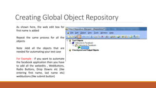 Creating Global Object Repository
As shown here, the web edit box for
first name is added
Repeat the same process for all the
objects
Note :Add all the objects that are
needed for automating your test case
For Example : if you want to automate
the facebook application then you have
to add all the webedits , WebButtons,
Radio Buttons, Drop Downs etc (like
entering first name, last name etc)
webbuttons (like submit button)
 