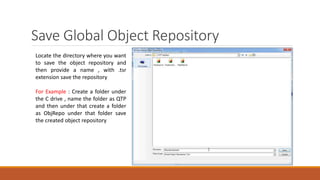 Save Global Object Repository
Locate the directory where you want
to save the object repository and
then provide a name , with .tsr
extension save the repository
For Example : Create a folder under
the C drive , name the folder as QTP
and then under that create a folder
as ObjRepo under that folder save
the created object repository
 