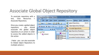 Associate Global Object Repository
To associate repository with a
test, Click Resources >
Associate Repository
Once you create a global object
repository , you should
associate the global object
repository to an action in order
to access the added objects in
the action
( Note : you can also associate
to Global object Repository to
multiple actions )
 