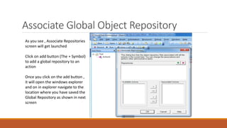 Associate Global Object Repository
As you see , Associate Repositories
screen will get launched
Click on add button (The + Symbol)
to add a global repository to an
action
Once you click on the add button ,
it will open the windows explorer
and on in explorer navigate to the
location where you have saved the
Global Repository as shown in next
screen
 